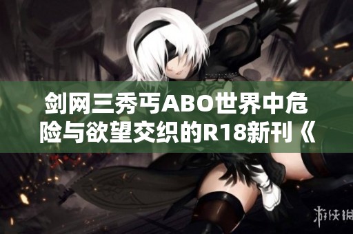 剑网三秀丐ABO世界中危险与欲望交织的R18新刊《祸水》