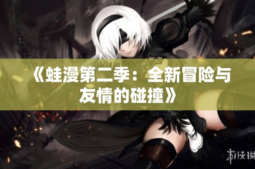 《蛙漫第二季：全新冒险与友情的碰撞》