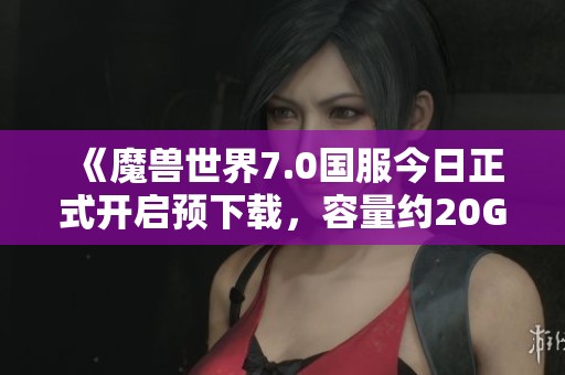 《魔兽世界7.0国服今日正式开启预下载，容量约20G》