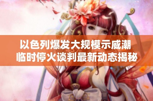 以色列爆发大规模示威潮 临时停火谈判最新动态揭秘