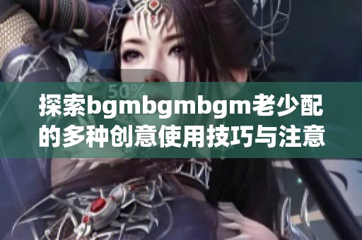 探索bgmbgmbgm老少配的多种创意使用技巧与注意事项