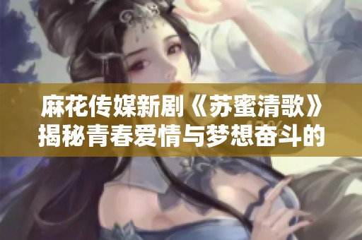 麻花传媒新剧《苏蜜清歌》揭秘青春爱情与梦想奋斗的故事