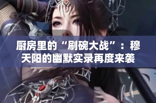 厨房里的“刷碗大战”：穆天阳的幽默实录再度来袭