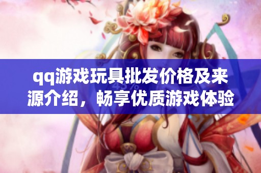 qq游戏玩具批发价格及来源介绍，畅享优质游戏体验
