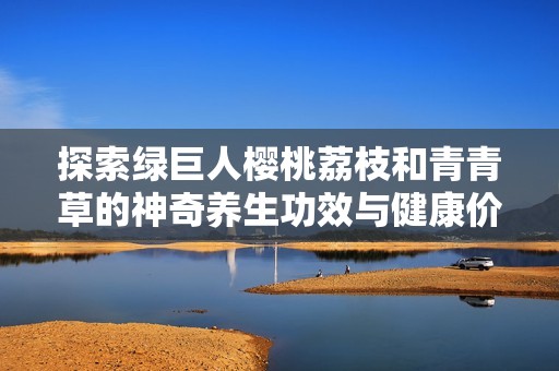 探索绿巨人樱桃荔枝和青青草的神奇养生功效与健康价值