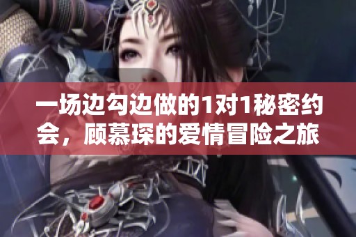 一场边勾边做的1对1秘密约会，顾慕琛的爱情冒险之旅