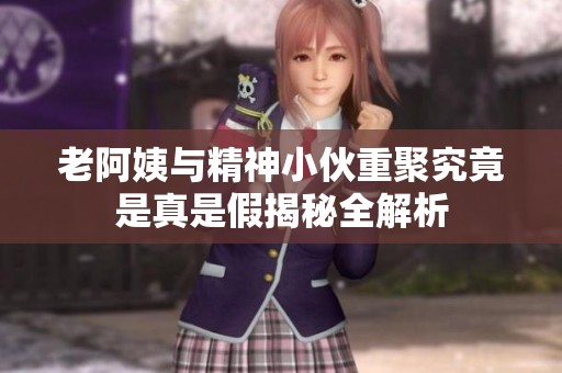 老阿姨与精神小伙重聚究竟是真是假揭秘全解析