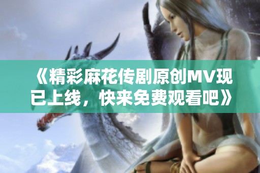 《精彩麻花传剧原创MV现已上线，快来免费观看吧》
