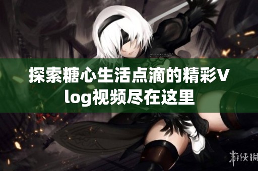 探索糖心生活点滴的精彩Vlog视频尽在这里