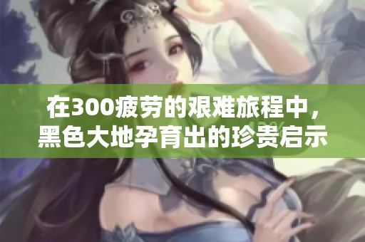 在300疲劳的艰难旅程中，黑色大地孕育出的珍贵启示