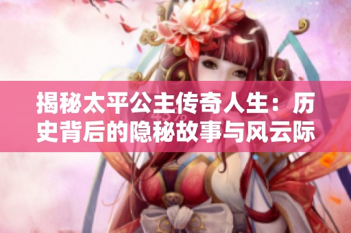 揭秘太平公主传奇人生：历史背后的隐秘故事与风云际会