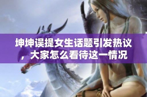 坤坤误提女生话题引发热议，大家怎么看待这一情况