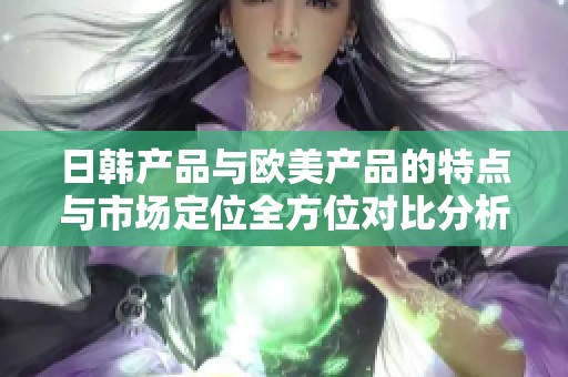 日韩产品与欧美产品的特点与市场定位全方位对比分析