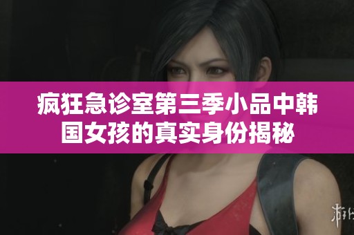 疯狂急诊室第三季小品中韩国女孩的真实身份揭秘
