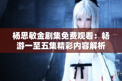 杨思敏金剧集免费观看：畅游一至五集精彩内容解析