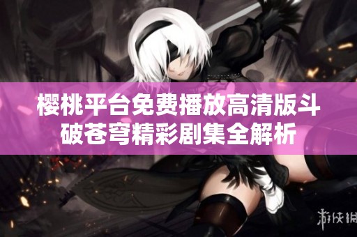 樱桃平台免费播放高清版斗破苍穹精彩剧集全解析
