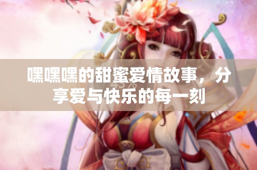 嘿嘿嘿的甜蜜爱情故事，分享爱与快乐的每一刻