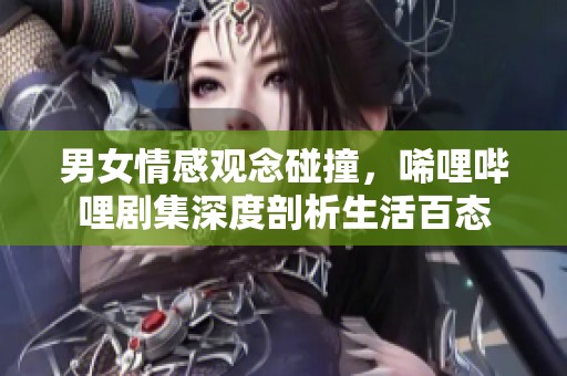 男女情感观念碰撞，唏哩哔哩剧集深度剖析生活百态