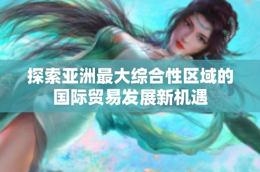 探索亚洲最大综合性区域的国际贸易发展新机遇