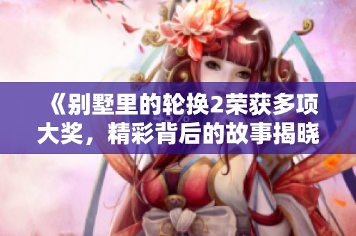 《别墅里的轮换2荣获多项大奖，精彩背后的故事揭晓》