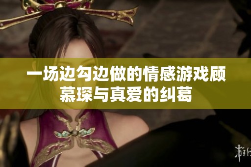 一场边勾边做的情感游戏顾慕琛与真爱的纠葛