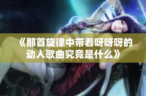 《那首旋律中带着呀呀呀的动人歌曲究竟是什么》