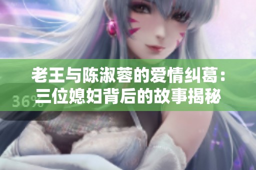 老王与陈淑蓉的爱情纠葛：三位媳妇背后的故事揭秘