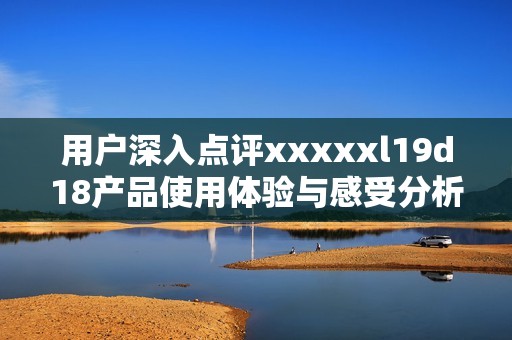 用户深入点评xxxxxl19d18产品使用体验与感受分析
