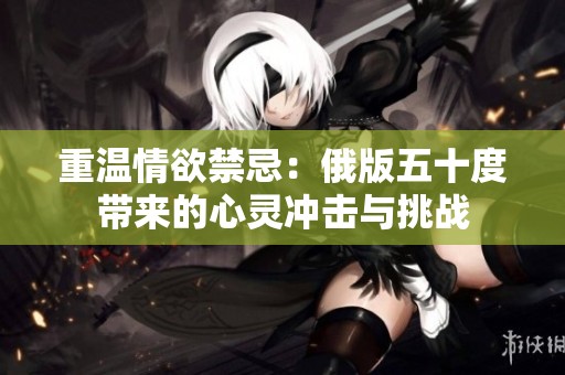 重温情欲禁忌：俄版五十度带来的心灵冲击与挑战