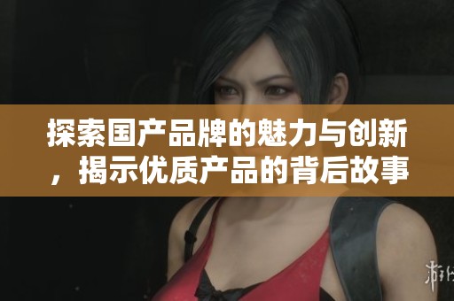 探索国产品牌的魅力与创新，揭示优质产品的背后故事