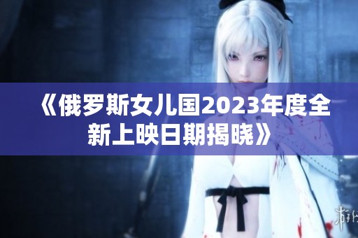 《俄罗斯女儿国2023年度全新上映日期揭晓》