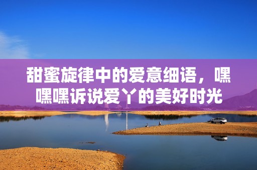 甜蜜旋律中的爱意细语，嘿嘿嘿诉说爱丫的美好时光