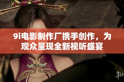 9i电影制作厂携手创作，为观众呈现全新视听盛宴