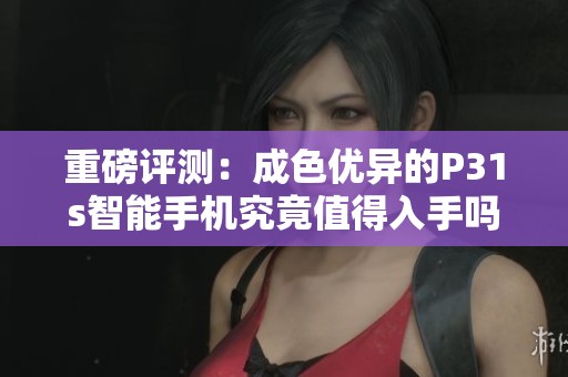 重磅评测：成色优异的P31s智能手机究竟值得入手吗