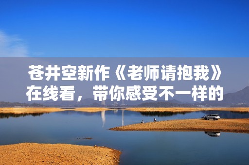 苍井空新作《老师请抱我》在线看，带你感受不一样的师生情感