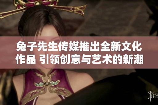 兔子先生传媒推出全新文化作品 引领创意与艺术的新潮流