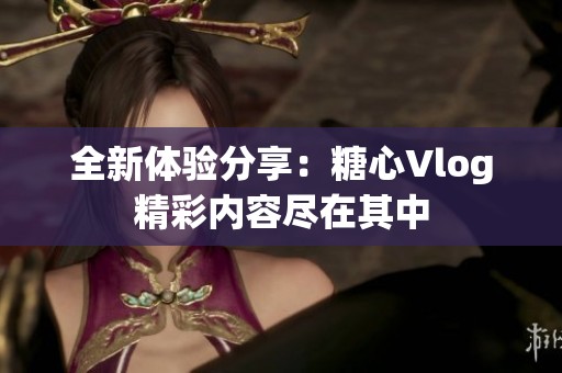 全新体验分享：糖心Vlog精彩内容尽在其中