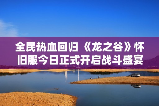 全民热血回归 《龙之谷》怀旧服今日正式开启战斗盛宴