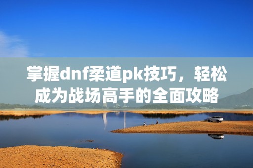 掌握dnf柔道pk技巧，轻松成为战场高手的全面攻略