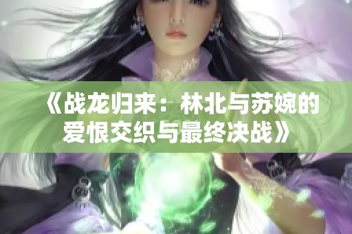 《战龙归来：林北与苏婉的爱恨交织与最终决战》