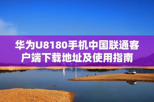 华为U8180手机中国联通客户端下载地址及使用指南