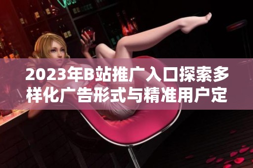 2023年B站推广入口探索多样化广告形式与精准用户定位