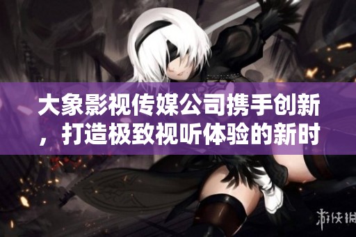 大象影视传媒公司携手创新，打造极致视听体验的新时代