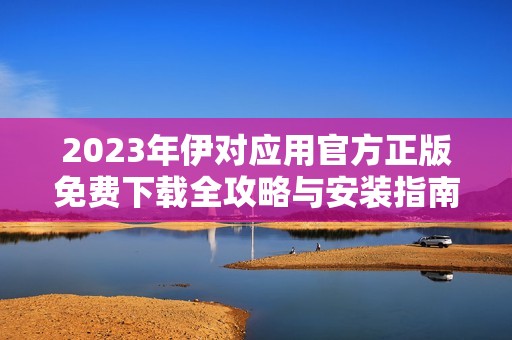 2023年伊对应用官方正版免费下载全攻略与安装指南