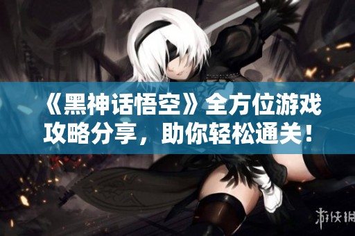 《黑神话悟空》全方位游戏攻略分享，助你轻松通关！