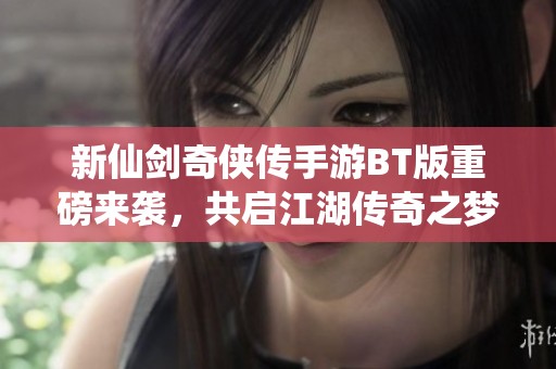 新仙剑奇侠传手游BT版重磅来袭，共启江湖传奇之梦