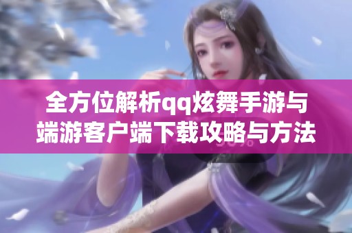 全方位解析qq炫舞手游与端游客户端下载攻略与方法