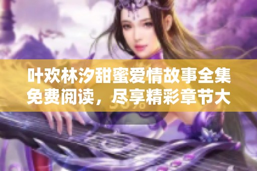 叶欢林汐甜蜜爱情故事全集免费阅读，尽享精彩章节大揭秘