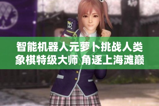 智能机器人元萝卜挑战人类象棋特级大师 角逐上海滩巅峰对决