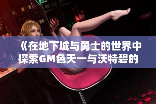 《在地下城与勇士的世界中探索GM色天一与沃特碧的COL之旅》